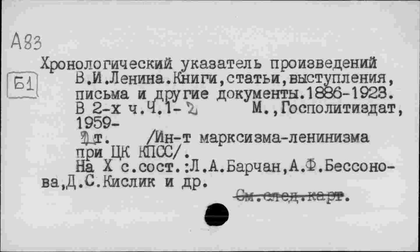 ﻿Айз
Хронологический указатель произведений g л	В.И.Ленина.Книги,статьи,выступления,
—І.І	письма и другие документы. 1886-1923.
В 2-х ч. Ч. і - IZj	М., Госполитиздат,
1959-3Ur. /Ин-т марксизма-ленинизма при ЦК КПСС/.
На X с.сост. :Л.А.Барчан,А.Ф.Бессонова,Д.С.Кислик и др.
-См. след ; карт.